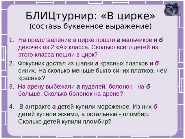 БЛИЦтурнир: «В цирке»  (составь буквенное выражение) На представление в цирке пошли а мальчиков и б девочек из 2 «А» класса. Сколько всего детей из этого класса пошли в цирк? 2. Фокусник достал из шапки а красных платков и б  синих. На сколько меньше было синих платков, чем красных? 3. На арену выбежали а пуделей, болонок - на б больше. Сколько болонок на арене? 4. В антракте а детей купили мороженое. Из них б детей купили эскимо, а остальные - пломбир. Сколько детей купили пломбир? 
