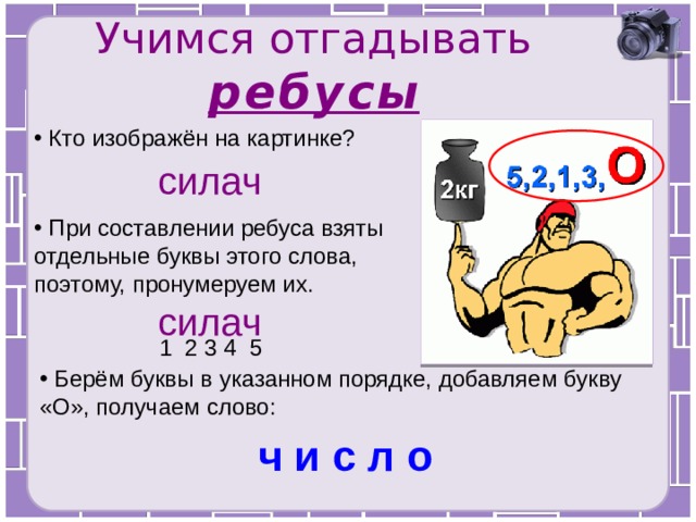 Учимся отгадывать ребусы  Кто изображён на картинке? силач  При составлении ребуса взяты отдельные буквы этого слова, поэтому, пронумеруем их. силач 1 2 3 4 5  Берём буквы в указанном порядке, добавляем букву «О», получаем слово: ч и с л о 