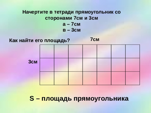 Начертите в тетради прямоугольник со сторонами 7см и 3см а – 7см в – 3см 7см Как найти его площадь? 3см S – площадь прямоугольника 