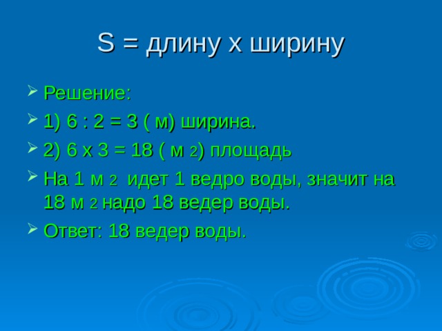 S = длину х ширину Решение: 1) 6 : 2 = 3 ( м) ширина. 2) 6 х 3 = 18 ( м 2 ) площадь На 1 м 2 идет 1 ведро воды, значит на 18 м 2 надо 18 ведер воды. Ответ: 18 ведер воды. 