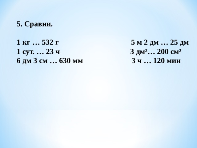 5. Сравни.  1 кг … 532 г 5 м 2 дм … 25 дм 1 сут. … 23 ч 3 дм²… 200 см² 6 дм 3 см … 630 мм  3 ч … 120 мин 