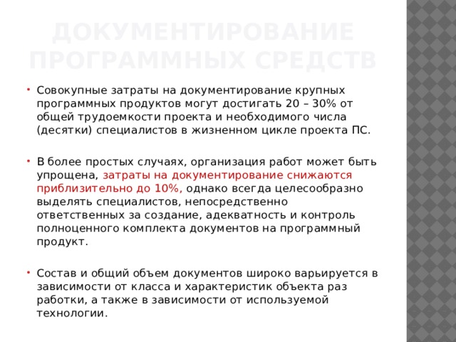 Документирование программных средств Совокупные затраты на документирование крупных программных продуктов могут достигать 20 – 30% от общей трудоемкости проекта и необходимого числа (десятки) специалистов в жизненном цикле проекта ПС. В более простых случаях, ор­ганизация работ может быть упрощена, затраты на документирование снижаются приблизительно до 10%, однако всегда целесообразно выделять специалистов, непосредственно ответственных за создание, адекватность и контроль полноценного комплекта документов на программный продукт. Состав и общий объем документов широко варьируется в зависимости от класса и характеристик объекта раз­работки, а также в зависимости от используемой технологии. 
