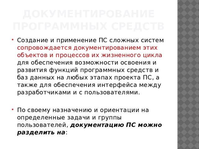 Документирование программных средств Создание и применение ПС сложных систем сопровождается документированием этих объектов и процес­сов их жизненного цикла для обеспечения возможности освоения и развития функций программных средств и баз данных на любых этапах проек­та ПС, а также для обеспечения интерфейса между разработчиками и с пользовате­лями. По своему назначению и ориентации на определенные задачи и группы пользователей,  документацию ПС можно разделить на : 
