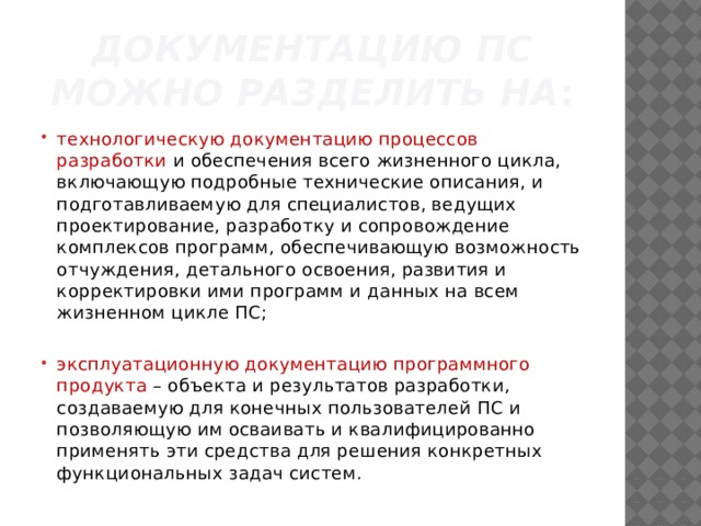 документацию ПС можно разделить на : технологическую документацию процессов разработки и обеспечения всего жизненного цикла, включаю­щую подробные технические описания, и подготавливаемую для спе­циалистов, ведущих проектирование, разработку и сопровождение комплексов программ, обеспечивающую возможность отчуждения, детального освоения, развития и корректировки ими программ и данных на всем жизненном цикле ПС; эксплуатационную документацию программного продукта – объекта и резуль­татов разработки, создаваемую для конечных пользователей ПС и позволяющую им осваивать и квалифицированно применять эти средс­тва для решения конкретных функциональных задач систем. 