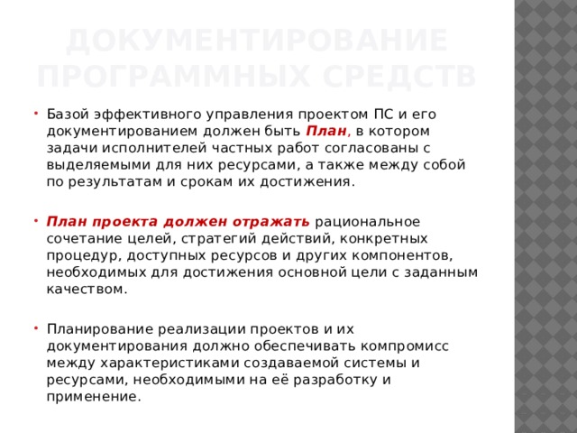 Документирование программных средств Базой эффективного управления проектом ПС и его документированием должен быть  План , в котором задачи исполнителей частных работ согласованы с выделяемыми для них ресурсами, а также между собой по результатам и срокам их достижения. План проекта должен отражать рациональное сочетание целей, стратегий действий, конкретных процедур, доступных ресурсов и других ком­понентов, необходимых для достижения основной цели с заданным качеством. Планирование реализации проектов и их документирования должно обеспечивать компромисс между характерис­тиками создаваемой системы и ресурсами, необходимыми на её раз­работку и применение. 