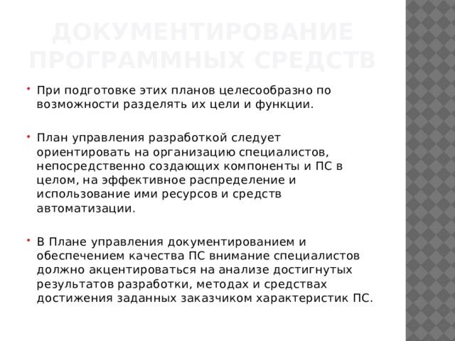 Документирование программных средств При подготов­ке этих планов целесообразно по возможности разделять их цели и функции. План управления разработкой следует ориентировать на организацию специалистов, непосредственно создающих компоненты и ПС в целом, на эффективное распределение и использование ими ресурсов и средств автоматизации. В Плане управления документированием и обеспечением качества ПС внимание специалистов должно акцентироваться на анализе достиг­нутых результатов разработки, методах и средствах достижения за­данных заказчиком характеристик ПС. 