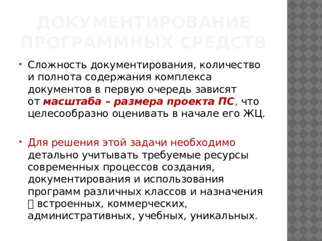 Документирование программных средств Сложность документирования, количество и полнота содержания комплекса документов в первую очередь зависят от  масштаба – размера проекта ПС , что целесообразно оценивать в начале его ЖЦ. Для решения этой задачи необходимо детально учитывать требуемые ресурсы современных процессов создания, документирования и использования программ различных классов и назначения  встроенных, коммерческих, административных, учебных, уникальных. 