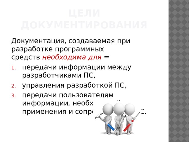 ЦЕЛИ ДОКУМЕНТИРОВАНИЯ Документация, создаваемая при разработке программных средств  необходима для =  передачи информации между разработчиками ПС, управления разработкой ПС, передачи пользователям информации, необходимой для применения и сопровождения ПС. 