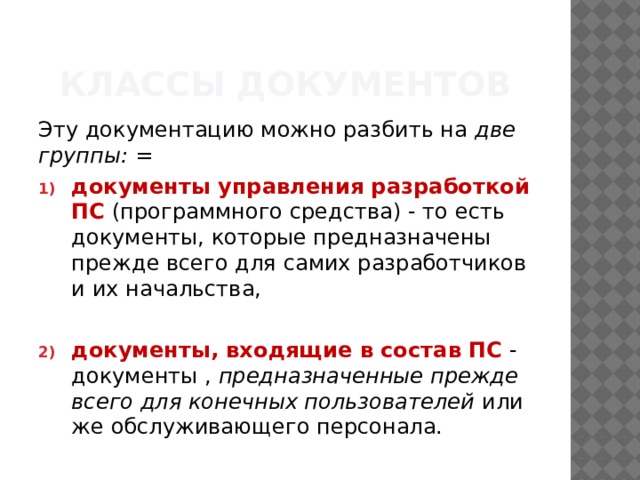 Классы документов Эту документацию можно разбить на  две группы: = документы управления разработкой ПС   (программного средства) - то есть документы, которые предназначены прежде всего для самих разработчиков и их начальства, документы, входящие в состав ПС  - документы ,  предназначенные прежде всего для конечных пользователей  или же обслуживающего персонала. 