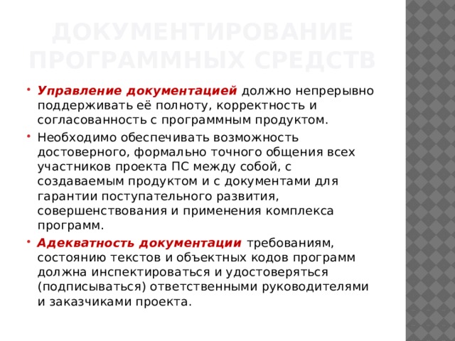 Документирование программных средств Управление документацией   должно непрерывно поддерживать её полноту, корректность и согласованность с программным продуктом. Необходимо обеспечивать возможность достоверного, формально точного общения всех участников проекта ПС между собой, с создаваемым продуктом и с документами для гарантии поступательного развития, совершенствования и применения комплекса программ. Адекватность документации требованиям, состоянию текстов и объектных кодов программ должна инспектироваться и удостоверяться (подписываться) ответственными руководителями и заказчиками проекта.  