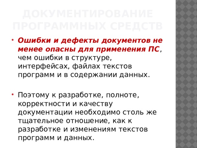 Документирование программных средств Ошибки и дефекты документов не менее опасны для применения ПС , чем ошибки в структуре, интерфейсах, файлах текстов программ и в содержании данных. Поэтому к разработке, полноте, корректности и качеству документации необходимо столь же тщательное отношение, как к разработке и изменениям текстов программ и данных. 