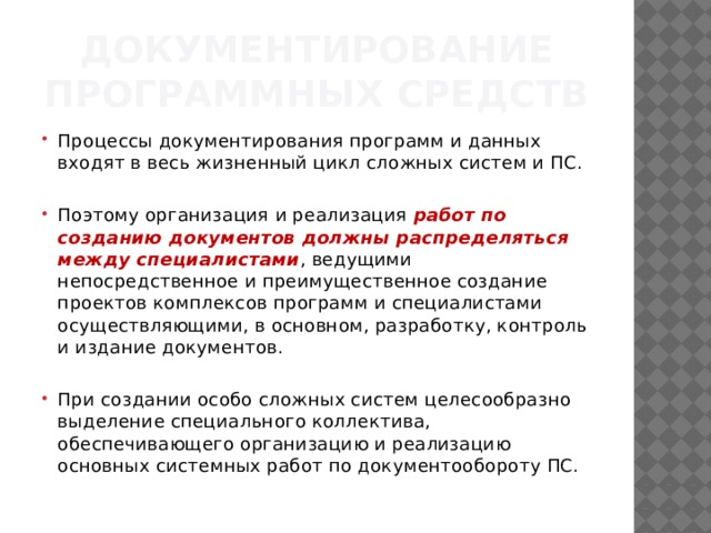 Документирование программных средств Процессы документирования программ и данных входят в весь жизненный цикл сложных систем и ПС. Поэтому организация и реализация  работ по созданию документов должны распределяться между специа­листами , ведущими непосредственное и преимущественное создание проектов комплексов программ и специалистами осуществляющими, в основном, разработ­ку, контроль и издание документов. При создании особо сложных систем целесообразно выделение специального кол­лектива, обеспечивающего организацию и реализацию основных сис­темных работ по документообороту ПС. 