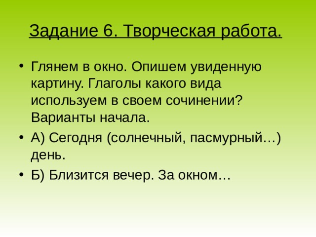 Задание 6. Творческая работа.  Глянем в окно. Опишем увиденную картину. Глаголы какого вида используем в своем сочинении? Варианты начала. А) Сегодня (солнечный, пасмурный…) день. Б) Близится вечер. За окном… 