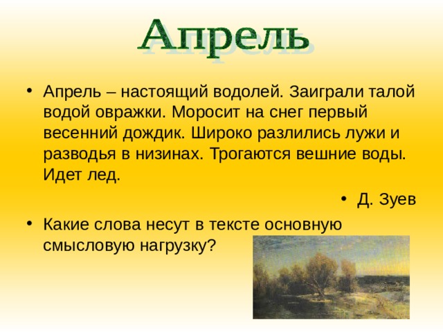 Апрель – настоящий водолей. Заиграли талой водой овражки. Моросит на снег первый весенний дождик. Широко разлились лужи и разводья в низинах. Трогаются вешние воды. Идет лед. Д. Зуев Какие слова несут в тексте основную смысловую нагрузку? 