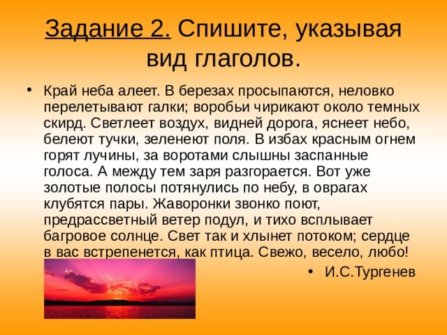 Задание 2. Спишите, указывая вид глаголов. Край неба алеет. В березах просыпаются, неловко перелетывают галки; воробьи чирикают около темных скирд. Светлеет воздух, видней дорога, яснеет небо, белеют тучки, зеленеют поля. В избах красным огнем горят лучины, за воротами слышны заспанные голоса. А между тем заря разгорается. Вот уже золотые полосы потянулись по небу, в оврагах клубятся пары. Жаворонки звонко поют, предрассветный ветер подул, и тихо всплывает багровое солнце. Свет так и хлынет потоком; сердце в вас встрепенется, как птица. Свежо, весело, любо! И.С.Тургенев 