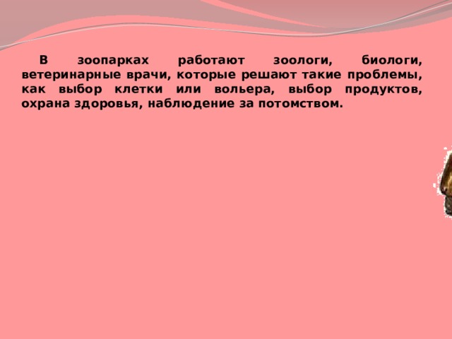  В зоопарках работают зоологи, биологи, ветеринарные врачи, которые решают такие проблемы, как выбор клетки или вольера, выбор продуктов, охрана здоровья, наблюдение за потомством. 
