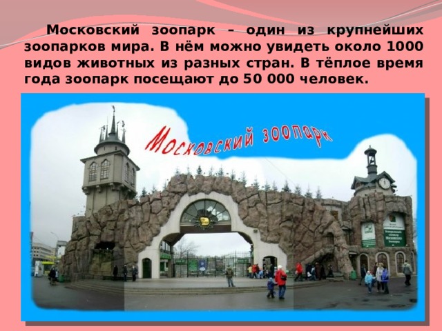 Московский зоопарк – один из крупнейших зоопарков мира. В нём можно увидеть около 1000 видов животных из разных стран. В тёплое время года зоопарк посещают до 50 000 человек. 
