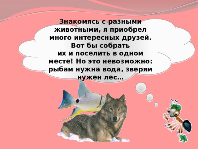 Знакомясь с разными животными, я приобрел много интересных друзей. Вот бы собрать их и поселить в одном месте! Но это невозможно: рыбам нужна вода, зверям нужен лес… 