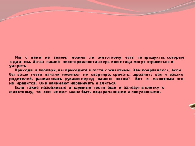  Мы с вами не знаем: можно ли животному есть те продукты, которые едим мы. Из-за нашей неосторожности зверь или птица могут отравиться и умереть.   Приходя в зоопарк, вы приходите в гости к животным. Вам понравилось, если бы ваши гости начали носиться по квартире, кричать, дразнить вас и ваших родителей, размахивать руками перед вашим носом? Вот и животным это не нравится. Они начинают нервничать и злиться.   Если такие назойливые и шумные гости ещё и залезут в клетку к животному, то они имеют шанс быть исцарапанными и покусанными. 