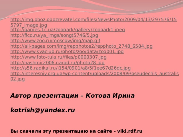 http://img.oboz.obozrevatel.com/files/NewsPhoto/2009/04/13/297576/155797_image.jpg http://games.1c.ua/zoopark/gallery/zoopark1.jpeg http://ficd.ru/ya_imgs/songt5746/5.jpg http://www.zoo.ru/moscow/img/map.gif http://all-pages.com/img/repphotos2/repphoto_2748_6584.jpg http://www.kvaclub.ru/photo/zoo/data/zoo001.jpg http://www.foto-tula.ru/files/p0000307.jpg http://nashmir2006.narod.ru/photo28.jpg http://s56.radikal.ru/i154/0901/a8/5f1ee67d26dc.jpg http://interesniy.org.ua/wp-content/uploads/2008/09/pseudechis_australis02.jpg Автор презентации – Котова Ирина   kotrish@yandex.ru  Вы скачали эту презентацию на сайте - viki.rdf.ru 