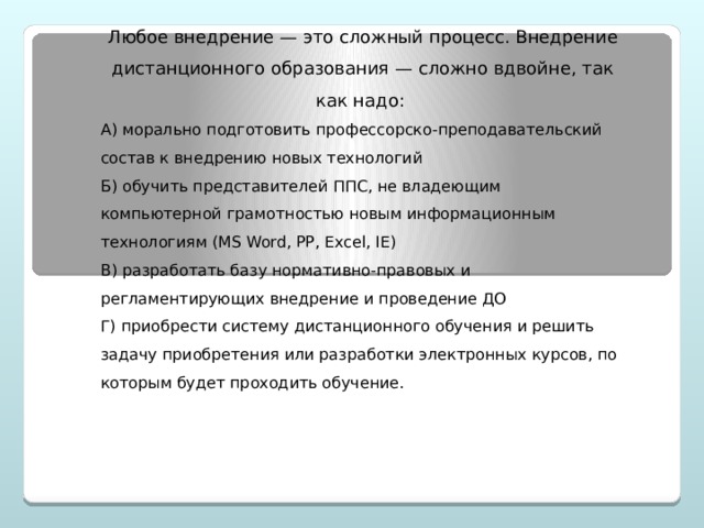 Любое внедрение — это сложный процесс. Внедрение дистанционного образования — сложно вдвойне, так как надо: А) морально подготовить профессорско-преподавательский состав к внедрению новых технологий Б) обучить представителей ППС, не владеющим компьютерной грамотностью новым информационным технологиям (MS Word, PP, Excel, IE) В) разработать базу нормативно-правовых и регламентирующих внедрение и проведение ДО Г) приобрести систему дистанционного обучения и решить задачу приобретения или разработки электронных курсов, по которым будет проходить обучение.  