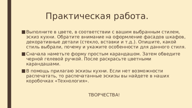 Практическая работа. Выполните в цвете, в соответствии с вашим выбранным стилем, эскиз кухни. Обратите внимание на оформление фасадов шкафов, декоративные детали (стекло, вставки и т.д.). Опишите, какой стиль выбрали, почему и укажите особенности для данного стиля. Сначала наметьте форму простым карандашом. Затем обведите черной гелевой ручкой. После раскрасьте цветными карандашами. В помощь прилагаю эскизы кухни. Если нет возможности распечатать, то распечатанные эскизы вы найдете в наших коробочках «Технология». ТВОРЧЕСТВА! 