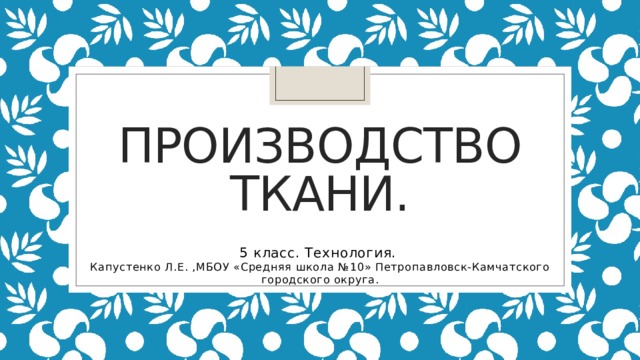Производство  ткани. 5 класс. Технология. Капустенко Л.Е. ,МБОУ «Средняя школа №10» Петропавловск-Камчатского городского округа. 