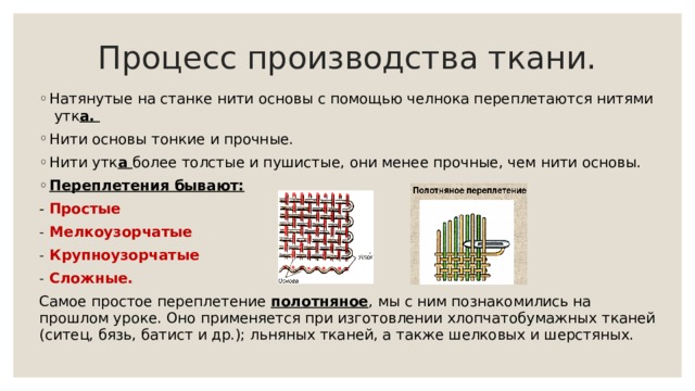 Процесс производства ткани. Натянутые на станке нити основы с помощью челнока переплетаются нитями утк а. Нити основы тонкие и прочные. Нити утк а более толстые и пушистые, они менее прочные, чем нити основы. Переплетения бывают: - Простые Мелкоузорчатые Крупноузорчатые Сложные. Самое простое переплетение полотняное , мы с ним познакомились на прошлом уроке. Оно применяется при изготовлении хлопчатобумажных тканей (ситец, бязь, батист и др.); льняных тканей, а также шелковых и шерстяных. 