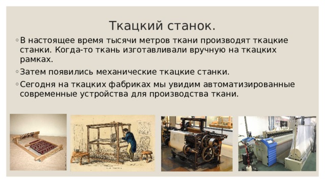 Ткацкий станок. В настоящее время тысячи метров ткани производят ткацкие станки. Когда-то ткань изготавливали вручную на ткацких рамках. Затем появились механические ткацкие станки. Сегодня на ткацких фабриках мы увидим автоматизированные современные устройства для производства ткани. 