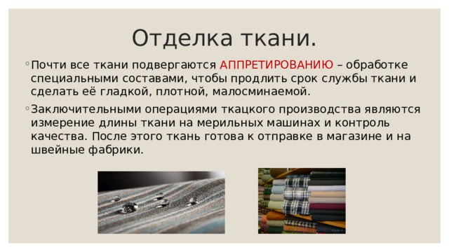 Отделка ткани. Почти все ткани подвергаются АППРЕТИРОВАНИЮ – обработке специальными составами, чтобы продлить срок службы ткани и сделать её гладкой, плотной, малосминаемой. Заключительными операциями ткацкого производства являются измерение длины ткани на мерильных машинах и контроль качества. После этого ткань готова к отправке в магазине и на швейные фабрики. 
