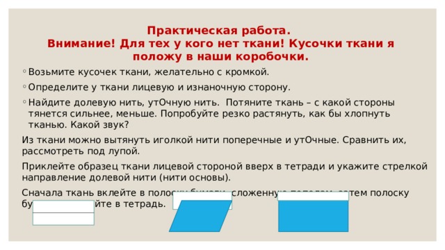 Практическая работа.  Внимание! Для тех у кого нет ткани! Кусочки ткани я положу в наши коробочки. Возьмите кусочек ткани, желательно с кромкой. Определите у ткани лицевую и изнаночную сторону. Найдите долевую нить, утОчную нить. Потяните ткань – с какой стороны тянется сильнее, меньше. Попробуйте резко растянуть, как бы хлопнуть тканью. Какой звук? Из ткани можно вытянуть иголкой нити поперечные и утОчные. Сравнить их, рассмотреть под лупой. Приклейте образец ткани лицевой стороной вверх в тетради и укажите стрелкой направление долевой нити (нити основы). Сначала ткань вклейте в полоску бумаги, сложенную пополам, затем полоску бумаги приклейте в тетрадь. 
