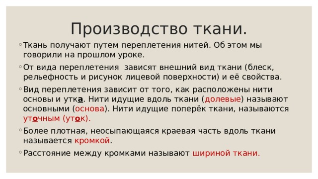 Производство ткани. Ткань получают путем переплетения нитей. Об этом мы говорили на прошлом уроке. От вида переплетения зависят внешний вид ткани (блеск, рельефность и рисунок лицевой поверхности) и её свойства. Вид переплетения зависит от того, как расположены нити основы и утк а . Нити идущие вдоль ткани ( долевые ) называют основными ( основа ). Нити идущие поперёк ткани, называются ут о чным (ут о к). Более плотная, неосыпающаяся краевая часть вдоль ткани называется кромкой . Расстояние между кромками называют шириной ткани. 