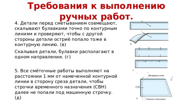 Требования к выполнению ручных работ. 4. Детали перед сметыванием совмещают, скалывают булавками точно по контурным линиям и проверяют, чтобы с другой стороны детали остриё попало тоже в контурную линию. (в) Скалывая детали, булавки располагают в одном направлении. (г) 5. Все смёточные работы выполняют на расстоянии 1 мм от намеченной контурной линии в сторону среза детали, чтобы строчки временного назначения (СВН) далее не попали под машинную строчку. (д) 