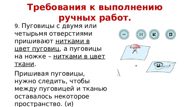 Требования к выполнению ручных работ. 9. Пуговицы с двумя или четырьмя отверстиями пришивают нитками в цвет пуговиц , а пуговицы на ножке – нитками в цвет ткани . Пришивая пуговицы, нужно следить, чтобы между пуговицей и тканью оставалось некоторое пространство. (и) 