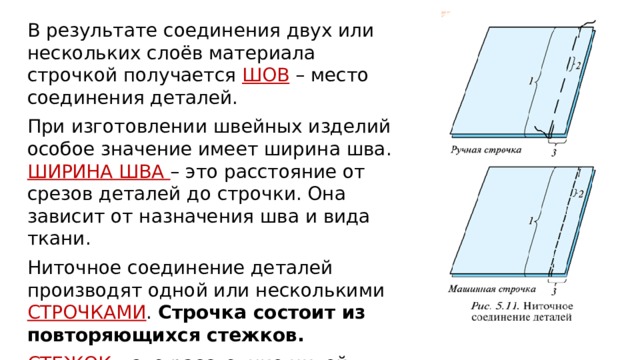 В результате соединения двух или нескольких слоёв материала строчкой получается ШОВ – место соединения деталей. При изготовлении швейных изделий особое значение имеет ширина шва. ШИРИНА ШВА – это расстояние от срезов деталей до строчки. Она зависит от назначения шва и вида ткани. Ниточное соединение деталей производят одной или несколькими СТРОЧКАМИ . Строчка состоит из повторяющихся стежков. СТЕЖОК – это расстояние нитей между двумя проколами ткани иглой. 