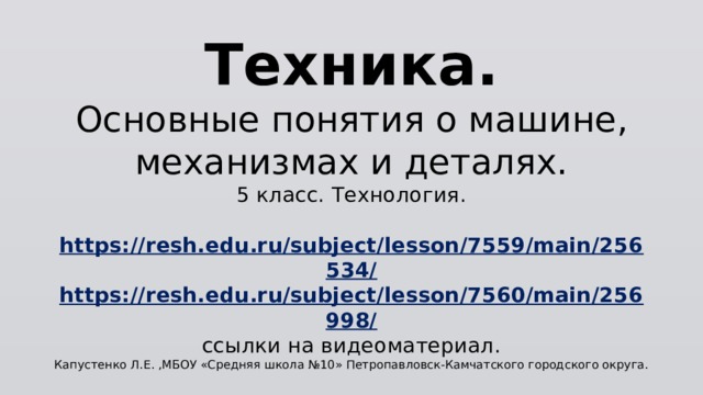 Техника.  Основные понятия о машине, механизмах и деталях.  5 класс. Технология.   https://resh.edu.ru/subject/lesson/7559/main/256534/  https://resh.edu.ru/subject/lesson/7560/main/256998/  ссылки на видеоматериал.  Капустенко Л.Е. ,МБОУ «Средняя школа №10» Петропавловск-Камчатского городского округа. 