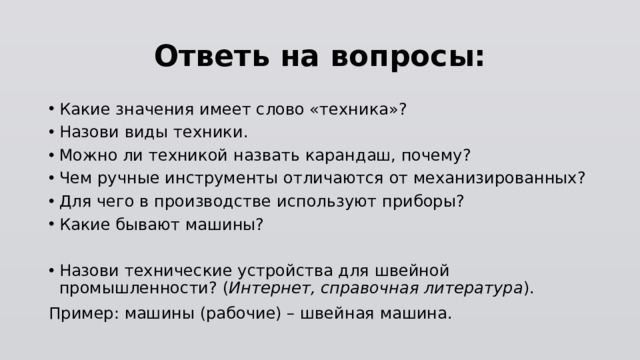 Ответь на вопросы: Какие значения имеет слово «техника»? Назови виды техники. Можно ли техникой назвать карандаш, почему? Чем ручные инструменты отличаются от механизированных? Для чего в производстве используют приборы? Какие бывают машины? Назови технические устройства для швейной промышленности? ( Интернет, справочная литература ). Пример: машины (рабочие) – швейная машина. 