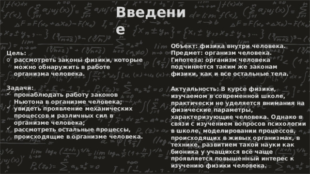 Введение Объект: физика внутри человека. Предмет: организм человека. Гипотеза: организм человека подчиняется таким же законам физики, как и все остальные тела. Цель: рассмотреть законы физики, которые можно обнаружить в работе организма человека.  Задачи: пронаблюдать работу законов Ньютона в организме человека; увидеть проявление механических процессов и различных сил в организме человека; рассмотреть остальные процессы, происходящие в организме человека. Актуальность: В курсе физики, изучаемом в современной школе, практически не уделяется внимания на физические параметры, характеризующие человека. Однако в связи с изучением вопросов психологии в школе, моделировании процессов, происходящих в живых организмах, в технике, развитием такой науки как бионика у учащихся всё чаще проявляется повышенный интерес к изучению физики человека. 