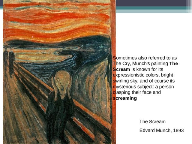 Sometimes also referred to as The Cry, Munch's painting The Scream is known for its expressionistic colors, bright swirling sky, and of course its mysterious subject: a person clasping their face and screaming The Scream Edvard Munch, 1893 
