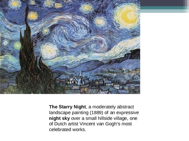 The Starry Night , a moderately abstract landscape painting (1889) of an expressive night sky over a small hillside village, one of Dutch artist Vincent van Gogh's most celebrated works. 