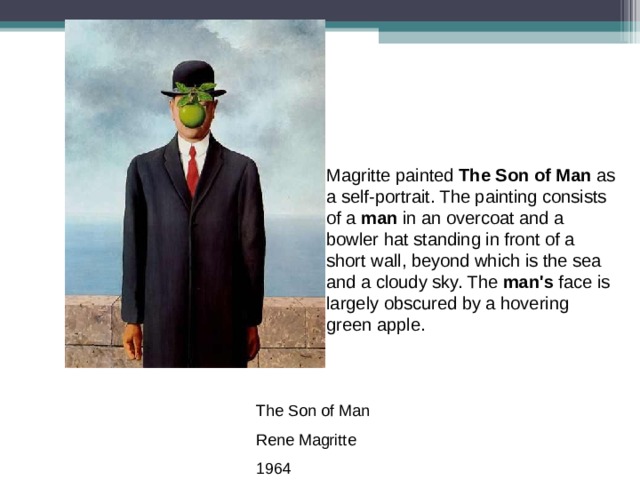 Magritte painted The Son of Man as a self-portrait. The painting consists of a man in an overcoat and a bowler hat standing in front of a short wall, beyond which is the sea and a cloudy sky. The man's face is largely obscured by a hovering green apple. The Son of Man Rene Magritte 1964 