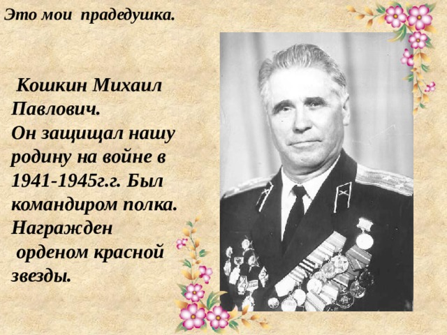 Это мои прадедушка.   Кошкин Михаил Павлович.  Он защищал нашу родину на войне в 1941-1945г.г. Был командиром полка. Награжден  орденом красной звезды. 