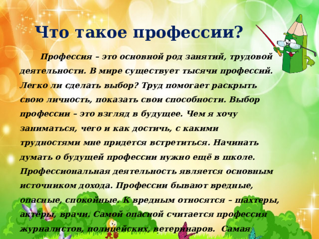 Что такое профессии?  Профессия – это основной род занятий, трудовой деятельности. В мире существует тысячи профессий. Легко ли сделать выбор? Труд помогает раскрыть свою личность, показать свои способности. Выбор профессии – это взгляд в будущее. Чем я хочу заниматься, чего и как достичь, с какими трудностями мне придется встретиться. Начинать думать о будущей профессии нужно ещё в школе. Профессиональная деятельность является основным источником дохода. Профессии бывают вредные, опасные, спокойные. К вредным относятся – шахтеры, актёры, врачи. Самой опасной считается профессия журналистов, полицейских, ветеринаров. Самая спокойная работа  у сотрудников библиотек, музеев, архивов .     