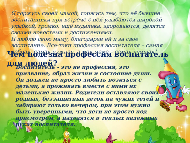      Чем полезна профессия воспитатель для людей?  Я горжусь своей мамой, горжусь тем, что её бывшие воспитанники при встрече с ней улыбаются широкой улыбкой, громко, ещё издалека, здороваются, делятся своими новостями и достижениями.  Я люблю свою маму, благодарен ей и за своё воспитание. Все-таки профессия воспитателя – самая добрая, самая нужная, а моя мама – самая лучшая! Воспитатель - это не профессия, это призвание, образ жизни и состояние души. Он должен не просто любить возиться с детьми, а проживать вместе с ними их маленькие жизни. Родители оставляют своих родных, беззащитных деток на чужих тетей и забирают только вечером, при этом нужно быть уверенными, что дети не просто под присмотром, а находятся в теплых надежных руках воспитателя. 
