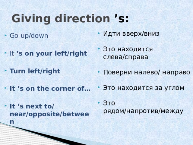 Giving direction  ’s:  Идти вверх/вниз Это находится слева/справа Поверни налево/ направо Это находится за углом Это рядом/напротив/между Go up/down It ’s on your left/right  Turn left/right  It ’s on the corner of…  It ’s next to/ near/opposite/between 