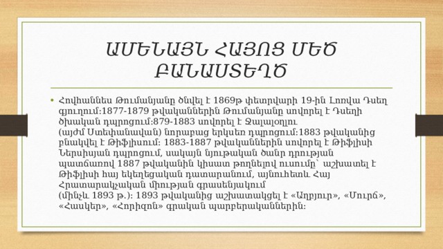 ԱՄԵՆԱՅՆ ՀԱՅՈՑ ՄԵԾ ԲԱՆԱՍՏԵՂԾ Հովհաննես Թումանյանը ծնվել է 1869թ փետրվարի 19-ին Լոռվա Դսեղ գյուղում:1877-1879 թվականներին Թումանյանը սովորել է Դսեղի ծխական դպրոցում։879-1883 սովորել է Ջալալօղլու (այժմ Ստեփանավան) նորաբաց երկսեռ դպրոցում:1883 թվականից բնակվել է Թիֆլիսում: 1883-1887 թվականներին սովորել է Թիֆլիսի Ներսիսյան դպրոցում, սակայն նյութական ծանր դրության պատճառով 1887 թվականին կիսատ թողնելով ուսումը` աշխատել է Թիֆլիսի հայ եկեղեցական դատարանում, այնուհետև Հայ Հրատարակչական միության գրասենյակում (մինչև 1893 թ.)։ 1893 թվականից աշխատակցել է «Աղբյուր», «Մուրճ», «Հասկեր», «Հորիզոն» գրական պարբերականներին: 