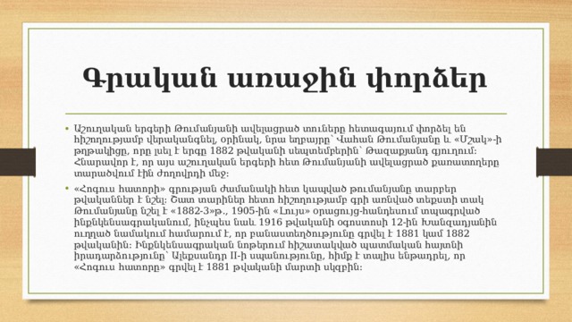 Գրական առաջին փորձեր  Աշուղական երգերի Թումանյանի ավելացրած տուները հետագայում փորձել են հիշողությամբ վերականգնել, օրինակ, նրա եղբայրը՝ Վահան Թումանյանը և «Մշակ»-ի թղթակիցը, որը լսել է երգը 1882 թվականի սեպտեմբերին՝ Թազաքյանդ գյուղում։ Հնարավոր է, որ այս աշուղական երգերի հետ Թումանյանի ավելացրած քառատողերը տարածվում էին ժողովրդի մեջ։ «Հոգուս հատորի» գրության ժամանակի հետ կապված թումանյանը տարբեր թվականներ է նշել։ Շատ տարիներ հետո հիշողությամբ գրի առնված տեքստի տակ Թումանյանը նշել է «1882-3»թ․, 1905-ին «Լույս» օրացույց-հանդեսում տպագրված ինքնկենսագրականում, ինչպես նաև 1916 թվականի օգոստոսի 12-ին Խանզադյանին ուղղած նամակում համարում է, որ բանաստեղծությունը գրվել է 1881 կամ 1882 թվականին։ Ինքնկենսագրական նոթերում հիշատակված պատմական հայտնի իրադարձությունը՝ Ալեքսանդր II-ի սպանությունը, հիմք է տալիս ենթադրել, որ «Հոգուս հատորը» գրվել է 1881 թվականի մարտի սկզբին։ 