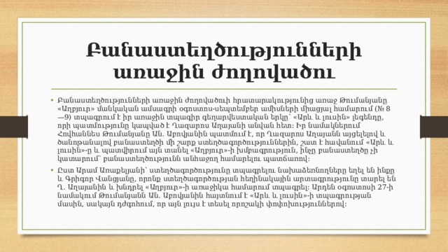 Բանաստեղծությունների առաջին ժողովածու Բանաստեղծությունների առաջին ժողովածուի հրատարակությունից առաջ Թումանյանը «Աղբյուր» մանկական ամսագրի օգոստոս-սեպտեմբեր ամիսների միացյալ համարում (№ 8—9) տպագրում է իր առաջին տպագիր գեղարվեստական երկը՝ «Արև և լուսին» լեգենդը, որի պատմությունը կապված է Ղազարոս Աղայանի անվան հետ։ Իր նամակներում Հովհաննես Թումանյանը Ան․ Աբովյանին պատմում է, որ Ղազարոս Աղայանն այցելելով և ծանոթանալով բանաստեղծի մի շարք ստեղծագործություններին, շատ է հավանում «Արև և լուսին»-ը և պատվիրում այն տանել «Աղբյուր»-ի խմբագրություն, ինչը բանաստեղծը չի կատարում՝ բանաստեղծությունն անհաջող համարելու պատճառով։ Ըստ Արամ Առաքելյանի՝ ստեղծագործությունը տպագրելու նախաձեռնողները եղել են ինքը և Գրիգոր Վանցյանը, որոնք ստեղծագործության հեղինակային արտագրությունը տարել են Ղ․ Աղայանին և խնդրել «Աղբյուր»-ի առաջիկա համարում տպագրել։ Արդեն օգոստոսի 27-ի նամակում Թումանյանն Ան․ Աբովյանին հայտնում է «Արև և լուսին»-ի տպագրության մասին, սակայն դժգոհում, որ այն լույս է տեսել որոշակի փոփոխություններով։ 