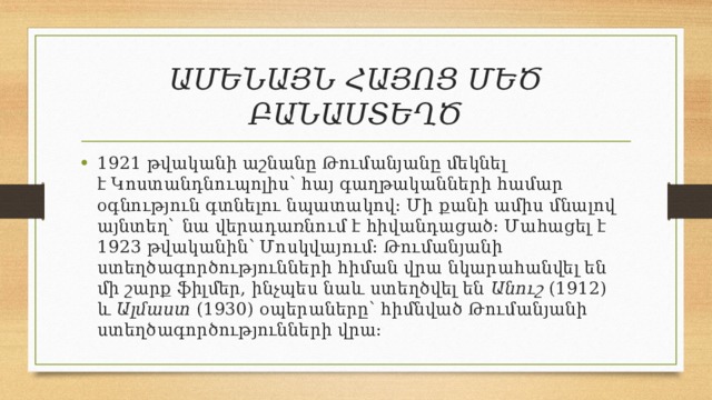 ԱՄԵՆԱՅՆ ՀԱՅՈՑ ՄԵԾ ԲԱՆԱՍՏԵՂԾ 1921 թվականի աշնանը Թումանյանը մեկնել է Կոստանդնուպոլիս՝ հայ գաղթականների համար օգնություն գտնելու նպատակով։ Մի քանի ամիս մնալով այնտեղ` նա վերադառնում է հիվանդացած։ Մահացել է 1923 թվականին՝ Մոսկվայում։ Թումանյանի ստեղծագործությունների հիման վրա նկարահանվել են մի շարք ֆիլմեր, ինչպես նաև ստեղծվել են  Անուշ  (1912) և  Ալմաստ  (1930) օպերաները՝ հիմնված Թումանյանի ստեղծագործությունների վրա։ 