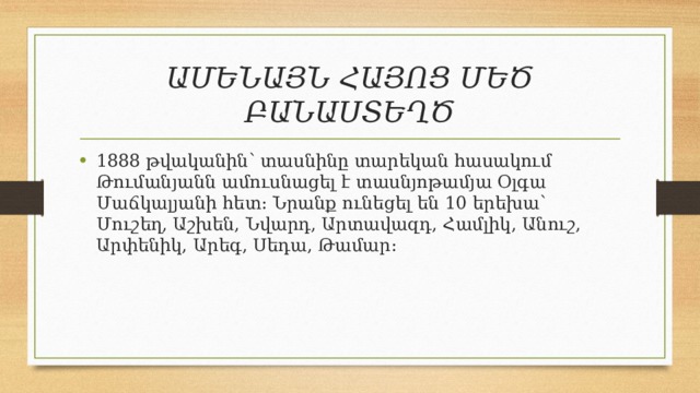 ԱՄԵՆԱՅՆ ՀԱՅՈՑ ՄԵԾ ԲԱՆԱՍՏԵՂԾ 1888 թվականին՝ տասնինը տարեկան հասակում Թումանյանն ամուսնացել է տասնյոթամյա Օլգա Մաճկալյանի հետ: Նրանք ունեցել են 10 երեխա՝ Մուշեղ, Աշխեն, Նվարդ, Արտավազդ, Համլիկ, Անուշ, Արփենիկ, Արեգ, Սեդա, Թամար: 